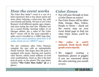 How the event works
The Color Run India™ event is a one of a
kind experience that is less about speed and
more about enjoying a color-crazy day with
your friends and family. We love to see 'Color
Runners' of all different speeds, ages, shapes,
and sizes toeing the start line. Whether you
are a casual Sunday morning walker or an
Olympic athlete, the 3 miles of The Color
Run™ course will be the most enjoyable 3
miles you’ve travelled in a VERY long time.
(If you have more questions about how it all
works, check out our “ABOUT” page.)
The fun continues after Color Runners
complete the race with an unforgettable
Finish Festival. This larger than life party is
equipped with music, dancing and massive
color throws, which create millions of vivid
color combinations. Trust us, this is the best
post-5k party on the planet! The map below
outlines “The Color Run India” 5k at a
glance:
Color Zones
You will pass through at least
5 Color Zones on course!
Our Color Zones will be either
Pink, Orange, Blue, Yellow,
Purple or Green – check out
the course map on your
event detail page to find out
what Color Zones you’ll be
crossing!
The color is 100%
natural, food dyed, food
grade corn-starch.
We suggest wearing a
bandanna, glasses or goggles
if you are concerned about
the color entering your mouth
or eyes.
16
 