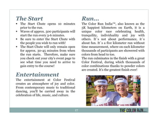 The Start
The Start Chute opens 10 minutes
prior to the run.
Waves of approx. 500 participants will
start the run every 3-6 minutes.
Be sure to enter the Start Chute with
the people you wish to run with!
The Start Chute will only remain open
for approx. 30-45 minutes from when
the run starts. Therefore, make sure
you check out your city’s event page to
see what time you need to arrive to
gain entry to the course!
Entertainment
The entertainment at Color Festival
creates an atmosphere of joy and color.
From contemporary music to traditional
dancing, you'll be carried away in the
celebration of life, music, and culture.
Run…
The Color Run India™, also known as the
5K happiest kilometers on Earth, it is a
unique color race celebrating health,
tranquility, individuality and joy with
others. It´s not about performance, it´s
about fun. It´s a five kilometer run without
time measurement, where on each kilometer
thousands of participants are showered with
colors from head to toe.
The run culminates in the finish with a great
Color Festival, during which thousands of
color combinations thanks to powder colors
are created. It’s the greatest finish ever!
17
 