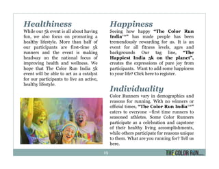 Healthiness
While our 5k event is all about having
fun, we also focus on promoting a
healthy lifestyle. More than half of
our participants are first-time 5k
runners and the event is making
headway on the national focus of
improving health and wellness. We
hope that The Color Run India 5k
event will be able to act as a catalyst
for our participants to live an active,
healthy lifestyle.
Happiness
Seeing how happy “The Color Run
India™” has made people has been
tremendously rewarding for us. It is an
event for all fitness levels, ages and
backgrounds Our tag line, “The
Happiest India 5k on the planet”,
creates the expressions of pure joy from
participants. Want to add some happiness
to your life? Click here to register.
Individuality
Color Runners vary in demographics and
reasons for running. With no winners or
official times, “The Color Run India™”
caters to everyone –first time runners to
seasoned athletes. Some Color Runners
participate as a celebration and capstone
of their healthy living accomplishments,
while others participate for reasons unique
to them. What are you running for? Tell us
here.
19
 