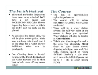 The Finish Festival
The Finish Festival is the place to
burn even more calories! We’ll
have a DJ, music and
INCREDDDDIBLE Color Throws
happening here – trust us this is
the BEST post 5k party on the
planet!
As you cross the Finish Line, you
will be given a color packet. Make
sure you hang onto it and take it
to the stage for a Color Throw!
Additional color can be
purchased,
Our Cleaning Zone is located
right near the Finish Festival and
our Color Blowers will do their
best to help clean off any excess
color!
The Course
The run is approximately
a 5km looped course
The course will be where
our AHHHHMAZING Color Zones
are located
There will be a water station
around the half-way point of the
course to keep you hydrated.
Water stations will also be located
at Ahmedabad.
This is your time to sparkle and is
the area you absolutely MUST
show us your dance moves,
skipping technique, slow walk/fast
walk, running speed or rolling
abilities! (Basically – you don’t
need to run the full 5k if you’re not
up to it – it’s all about having
FUN!).
22
 