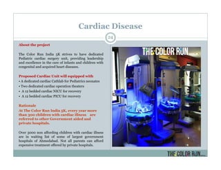 Cardiac Disease
About the project
The Color Run India 5K strives to have dedicated
Pediatric cardiac surgery unit, providing leadership
and excellence in the care of infants and children with
congenital and acquired heart diseases.
Proposed Cardiac Unit will equipped with
• A dedicated cardiac Cathlab for Pediatrics neonates
• Two dedicated cardiac operation theaters
• A 12 bedded cardiac NICU for recovery
• A 12 bedded cardiac PICU for recovery
Rationale
At The Color Run India 5K, every year more
than 300 children with cardiac illness are
referred to other Government aided and
private hospitals.
Over 3000 non affording children with cardiac illness
are in waiting list of some of largest government
hospitals of Ahmedabad. Not all parents can afford
expensive treatment offered by private hospitals.
24
 
