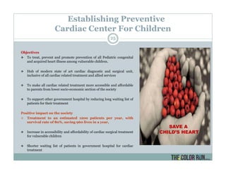 Establishing Preventive
Cardiac Center For Children
Objectives
To treat, prevent and promote prevention of all Pediatric congenital
and acquired heart illness among vulnerable children.
Hub of modern state of art cardiac diagnostic and surgical unit,
inclusive of all cardiac related treatment and allied services
To make all cardiac related treatment more accessible and affordable
to parents from lower socio-economic section of the society
To support other government hospital by reducing long waiting list of
patients for their treatment
Positive impact on the society
Treatment to an estimated 1200 patients per year, with
survival rate of 80%, saving 960 lives in a year,
Increase in accessibility and affordability of cardiac surgical treatment
for vulnerable children
Shorter waiting list of patients in government hospital for cardiac
treatment
SAVE A
CHILD’S HEART
25
 