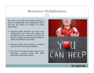 Resource Mobilization
28
The Color Run India 5K strongly believes in
power of partnership and collaborative efforts
and has rich history of working on strong
partnerships.
Proposed project will allow us to treat more
children than ever before with modern and
specialized services resulting well being of
the poor children and preventing mortality of
infants and children across India
Proposed project will contribute to national
cause by protecting heritage building.
The Color Run India 5K seeks support from
Individual, corporate firms and other
likeminded institutional donors.
 