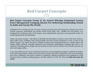 Red Carpet Concepts
3
Red Carpet Concepts Group Is An Award Winning Integrated Luxury
Event Management Company Known For Delivering Outstanding Events
In India And Across The World.
Established over a decade ago, the red carpet concepts group has been the driving force behind some of the
greatest corporate, institutional and private events across India, Asia , Middle east and Europe. It is
recognized for producing some of the largest, most sophisticated, innovative and memorable events for
world leading brands and individuals.
Today, red carpet concepts - with offices in Mumbai and Ahmedabad- produces some of the most exclusive,
high profile events, weddings, fund raising benefits and luxury brand experiences in Asia. As part of red
carpet concepts, red carpet, the luxury wedding & special event planning division is a market leader and
designs highly polished, incredibly glamorous and absolutely spell-binding weddings that add to our
repertoire. Producing all our designs and set creations in house, the set division is one of India's premier set
and event design studios.
A one stop solution for the entire world class best luxury event management company, world luxury fashion
week, best luxury fashion awards, best luxury hotel awards, best luxury conferences, best luxury branding,
best luxury exhibitions, best luxury seminar & workshops, celebrity promotions and management, world
class best luxury celebrity wedding planner, and film industry in UAE, UK, USA and India and across the
world,
 