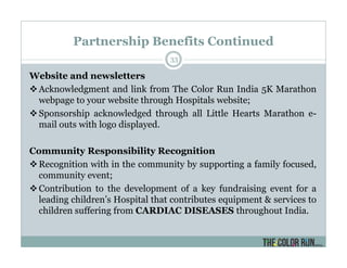 Partnership Benefits Continued
33
Website and newsletters
Acknowledgment and link from The Color Run India 5K Marathon
webpage to your website through Hospitals website;
Sponsorship acknowledged through all Little Hearts Marathon e-
mail outs with logo displayed.
Community Responsibility Recognition
Recognition with in the community by supporting a family focused,
community event;
Contribution to the development of a key fundraising event for a
leading children’s Hospital that contributes equipment & services to
children suffering from CARDIAC DISEASES throughout India.
 
