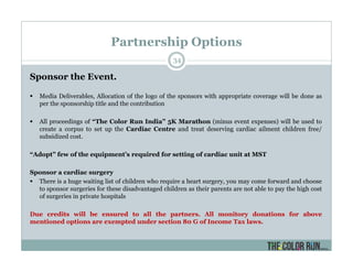 Partnership Options
34
Sponsor the Event.
Media Deliverables, Allocation of the logo of the sponsors with appropriate coverage will be done as
per the sponsorship title and the contribution
All proceedings of “The Color Run India” 5K Marathon (minus event expenses) will be used to
create a corpus to set up the Cardiac Centre and treat deserving cardiac ailment children free/
subsidized cost.
“Adopt” few of the equipment’s required for setting of cardiac unit at MST
Sponsor a cardiac surgery
There is a huge waiting list of children who require a heart surgery, you may come forward and choose
to sponsor surgeries for these disadvantaged children as their parents are not able to pay the high cost
of surgeries in private hospitals
Due credits will be ensured to all the partners. All monitory donations for above
mentioned options are exempted under section 80 G of Income Tax laws.
 