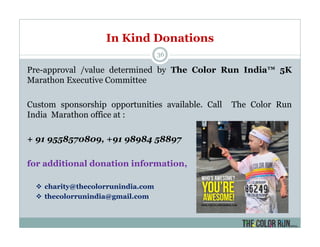 In Kind Donations
36
Pre-approval /value determined by The Color Run India™ 5K
Marathon Executive Committee
Custom sponsorship opportunities available. Call The Color Run
India Marathon office at :
+ 91 9558570809, +91 98984 58897
for additional donation information,
charity@thecolorrunindia.com
thecolorrunindia@gmail.com
 