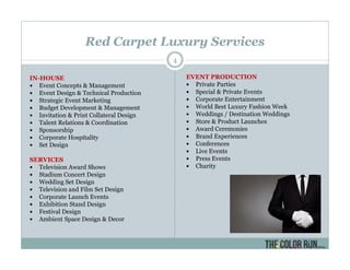Red Carpet Luxury Services
4
IN-HOUSE
Event Concepts & Management
Event Design & Technical Production
Strategic Event Marketing
Budget Development & Management
Invitation & Print Collateral Design
Talent Relations & Coordination
Sponsorship
Corporate Hospitality
Set Design
SERVICES
Television Award Shows
Stadium Concert Design
Wedding Set Design
Television and Film Set Design
Corporate Launch Events
Exhibition Stand Design
Festival Design
Ambient Space Design & Decor
EVENT PRODUCTION
Private Parties
Special & Private Events
Corporate Entertainment
World Best Luxury Fashion Week
Weddings / Destination Weddings
Store & Product Launches
Award Ceremonies
Brand Experiences
Conferences
Live Events
Press Events
Charity
 