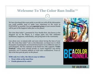 Welcome To The Color Run India™
We have developed this event guide to provide you with all the information
you could possibly need to make your experience at the event as
FANTASTIC as possible! You and expected 5,000 of your newest friends
will be part of the happiest India 5km on the planet!
The Color Run India™, presented by Your Health First, also known as the
Happiest 5k on the Planet, is a unique paint race that celebrates
healthiness, happiness, individuality, and giving back to the community.
Less about your 10-minute-mile and more about having the time of your
life, The Color Run India™ 5k is a five-kilometer, un-timed race in which
thousands of participants are doused from head to toe in different colors at
each kilometer. The fun continues at the finish line with a gigantic “Color
Festival,” using more colored powder to create happiness and lasting
memories, not to mention millions of vivid color combinations. Trust us,
this is the best post-5k party on the planet!
With only two rules, the idea is easy to follow:
Wear white at the start line
Finish plastered in color!
6
 