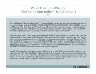 Want To Know What Is
“The Color Run India™ Is All About!?
The world's largest “The Color Run India™” Festival is headed to a city near you! Embrace happiness and give
love at this all-day festival of MUSIC, DANCE, FRESH VEGETARIAN CUISINE, YOGA, ZUMBA and our
world-famous “The Color Run India™” and worldwide throws. Experience the original event that sparked a
luxury global trend. Find a “The Color Run India™” Festival near you! We are the original paint race and have
created a completely new genre of running events that continues to grow exponentially.
“The Color Run India™” also known as the Happiest India 5k on the Planet, is a unique paint race that
celebrates fitness, cheerfulness and individuality. Everyone is getting together no matter age, race, class or
gender and celebrating togetherness and the beauty of changing seasons in the main idea of this event. “The
Color Run India™” is an event series and FIVE KILOMETER paint race that is inspired by the Hindu festival.
It takes place in North America, South America, Europe, Asia, New Zealand, Australia, Middle East and now
“FIRST TIME IN INDIA”. Who doesn’t love a party and color throws? And to add to the fun, included in your
race packet is a t-shirt, headband and tattoo along with a color packet!
Instead, the thousands of participants are covered from head to toe in different color at each kilometer before
joining the epic “The Color Run India™” at the finish line where they get to throw some serious shapes on the
dance floor, as well as more color! Our colored powder creates lasting memories, the cheesiest of smiles and
millions of vivid color combinations. The untimed event has no winners or prizes, but runners are showered
with colored powder, made of food-grade corn starch, at stations along the run.
7
 