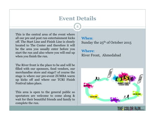 Event Details
This is the central area of the event where
all our pre and post run entertainment kicks
off. The Start Line and Finish Line is closely
located to The Center and therefore it will
be the area you usually enter before you
start the run and also where you will end up
when you finish the run.
The River front is the place to be and will be
filled with our sponsors, food vendors, our
merchandise store and stage!! of course the
stage is where our pre-event ZUMBA warm
up kicks off and where our TCRI Finish
Festival takes place.
This area is open to the general public so
spectators are welcome to come along &
wait for their beautiful friends and family to
complete the run.
8
When:
Sunday the 25th of October 2015
Where:
River Front, Ahmedabad
 