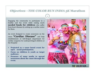 Objectives –THE COLOR RUN INDIA 5K Marathon
Engaging the community to participate in a
healthy and fun event while raising much
needed funds for children who suffer
from heart diseases by setting up a cardiac center
for them.
An event designed to create awareness on the
cause “Cardiac Disease” and help
establishment of full-fledged department for
cardiac surgeries for underprivileged children at
the Hospital
Projected as a cause based event for
open social participation.
Focus on children & youth as target
audience.
Presence of mass media to spread
awareness about the cause through the
event.
9
 