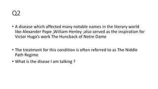 Q2
• A disease which affected many notable names in the literary world
like Alexander Pope ,William Henley ;also served as the inspiration for
Victor Hugo’s work The Huncback of Notre Dame
• The treatment for this condition is often referred to as The Niddle
Path Regime
• What is the diseae I am talking ?
 
