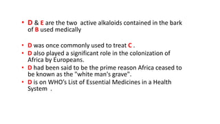 • D & E are the two active alkaloids contained in the bark
of B used medically
• D was once commonly used to treat C .
• D also played a significant role in the colonization of
Africa by Europeans.
• D had been said to be the prime reason Africa ceased to
be known as the "white man's grave".
• D is on WHO’s List of Essential Medicines in a Health
System .
 