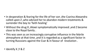 • In desperation & fearing for the life of her son ,the Czarina Alexandra
called upon Z ,who advised her to abandon modern treatments &
surrender the boy to ‘faith healing’
• Without the drug X ,Alexei symptomatically improved ,and Z became
close to the Royal family .
• This was seen as an increasingly corruptive influence in the febrile
atmosphere at that time ,and it is regarded as a significant factor in
turning Russsians against the Csar & in favour of revolution .
• Identify X ,Y & Z
 