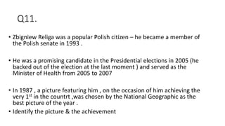 Q11.
• Zbigniew Religa was a popular Polish citizen – he became a member of
the Polish senate in 1993 .
• He was a promising candidate in the Presidential elections in 2005 (he
backed out of the election at the last moment ) and served as the
Minister of Health from 2005 to 2007
• In 1987 , a picture featuring him , on the occasion of him achieving the
very 1st in the countrt ,was chosen by the National Geographic as the
best picture of the year .
• Identify the picture & the achievement
 