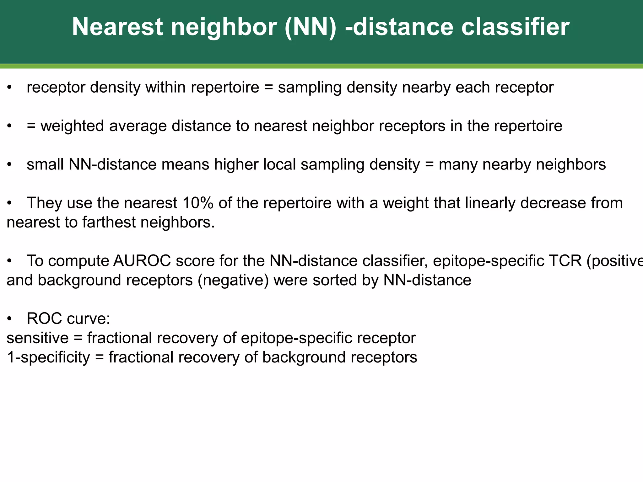Nearest neighbor (NN) -distance classifier
• receptor density within repertoire = sampling density nearby each receptor
• = weighted average distance to nearest neighbor receptors in the repertoire
• small NN-distance means higher local sampling density = many nearby neighbors
• They use the nearest 10% of the repertoire with a weight that linearly decrease from
nearest to farthest neighbors.
• To compute AUROC score for the NN-distance classifier, epitope-specific TCR (positive
and background receptors (negative) were sorted by NN-distance
• ROC curve:
sensitive = fractional recovery of epitope-specific receptor
1-specificity = fractional recovery of background receptors
 