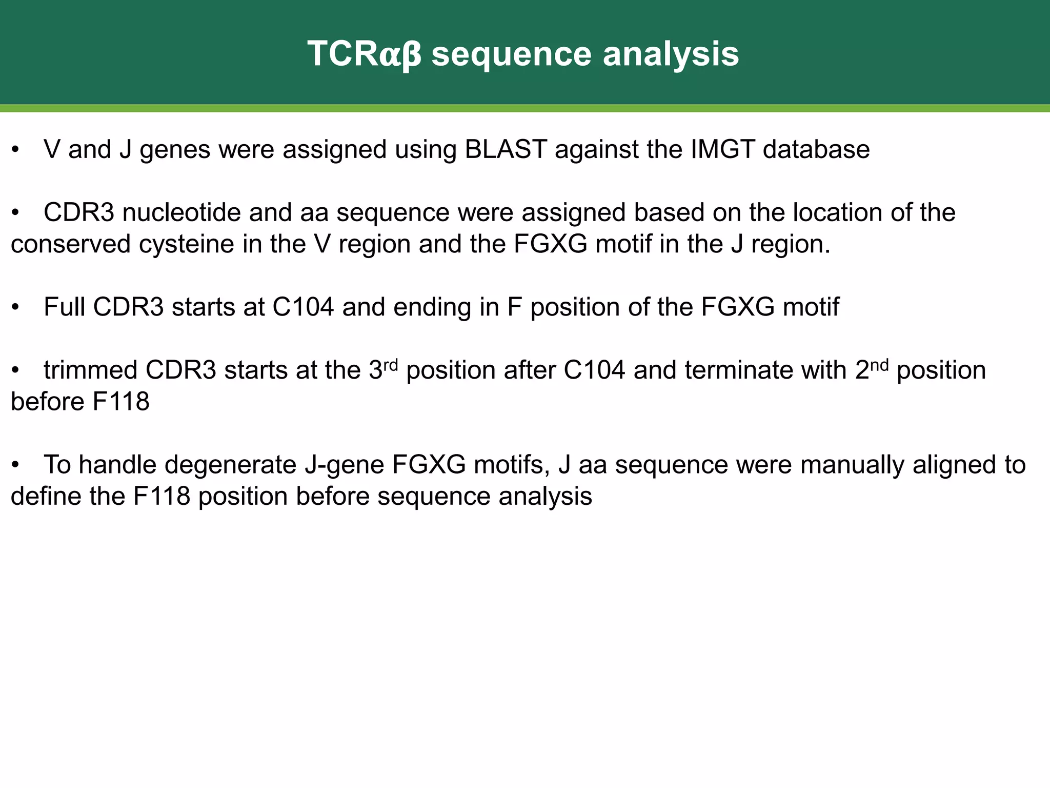 TCR𝛂𝝱 sequence analysis
• V and J genes were assigned using BLAST against the IMGT database
• CDR3 nucleotide and aa sequence were assigned based on the location of the
conserved cysteine in the V region and the FGXG motif in the J region.
• Full CDR3 starts at C104 and ending in F position of the FGXG motif
• trimmed CDR3 starts at the 3rd position after C104 and terminate with 2nd position
before F118
• To handle degenerate J-gene FGXG motifs, J aa sequence were manually aligned to
define the F118 position before sequence analysis
 