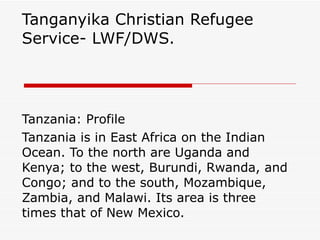 Tanganyika Christian Refugee Service- LWF/DWS.  Tanzania: Profile Tanzania is in East Africa on the Indian Ocean. To the north are Uganda and Kenya; to the west, Burundi, Rwanda, and Congo; and to the south, Mozambique, Zambia, and Malawi. Its area is three times that of New Mexico.  