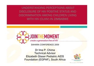 UNDERSTANDING PERCEPTIONS ABOUT
DISCLOSURE OF HIV POSITIVE STATUS AND
DISCRIMINATION AMONG CHILDREN LIVING
     WITH HIV (CLHIV) IN ZIMBABWE




        SAHARA CONFERENCE 2009

           Dr Ima P. Chima
           Technical Advisor
    Elizabeth Glaser Pediatric AIDS
   Foundation (EGPAF), South Africa
                                      December 3rd 2009
 