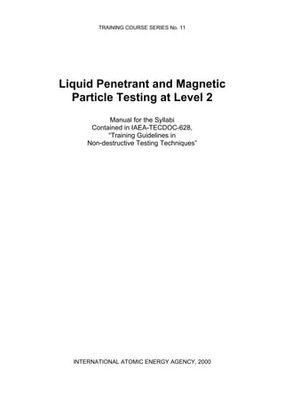 TRAINING COURSE SERIES No. 11
Liquid Penetrant and Magnetic
Particle Testing at Level 2
Manual for the Syllabi
Contained in IAEA-TECDOC-628,
“Training Guidelines in
Non-destructive Testing Techniques”
INTERNATIONAL ATOMIC ENERGY AGENCY, 2000
 