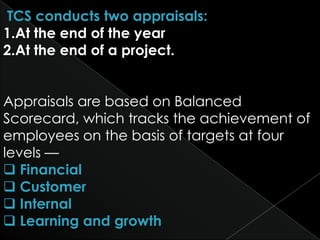 TCS conducts two appraisals:
1.At the end of the year
2.At the end of a project.


Appraisals are based on Balanced
Scorecard, which tracks the achievement of
employees on the basis of targets at four
levels —
 Financial
 Customer
 Internal
 Learning and growth
 