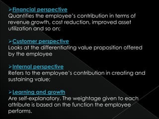 Financial perspective
Quantifies the employee’s contribution in terms of
revenue growth, cost reduction, improved asset
utilization and so on;

Customer perspective
Looks at the differentiating value proposition offered
by the employee

Internal perspective
Refers to the employee’s contribution in creating and
sustaining value;

Learning and growth
Are self-explanatory. The weightage given to each
attribute is based on the function the employee
performs.
 