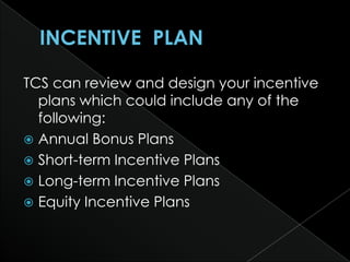 TCS can review and design your incentive
  plans which could include any of the
  following:
 Annual Bonus Plans
 Short-term Incentive Plans
 Long-term Incentive Plans
 Equity Incentive Plans
 