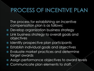 The process for establishing an incentive
    compensation plan is as follows:
   Develop organization business strategy
   Link business strategy to overall goals and
    objectives
   Identify prospective plan participants
   Establish individual goals and objectives
   Evaluate market practices and determine
    target awards
   Assign performance objectives to award levels
   Communicate plan elements to staff.
 