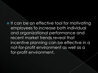    It can be an effective tool for motivating
    employees to increase both individual
    and organizational performance and
    recent market trends reveal that
    incentive planning can be effective in a
    not-for-profit environment as well as a
    for-profit environment.
 