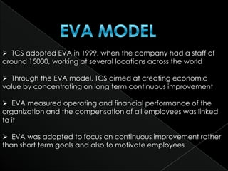  TCS adopted EVA in 1999, when the company had a staff of
around 15000, working at several locations across the world

 Through the EVA model, TCS aimed at creating economic
value by concentrating on long term continuous improvement

 EVA measured operating and financial performance of the
organization and the compensation of all employees was linked
to it

 EVA was adopted to focus on continuous improvement rather
than short term goals and also to motivate employees
 