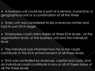  A business unit could be a part of a service, a practice, a
geographical unit or a combination of all the three

 Every unit was considered to be a revenue center and
had its own EVA target

 Employees could claim stakes at three EVA levels - at the
organization level, at the business unit and the individual
level

 The individual was informed how he or she could
contribute to the EVA enhancement at all three levels.

 EVA was controlled by revenues, capital and costs, and
an individual could contribute in any or all of these areas at
all the three levels
 