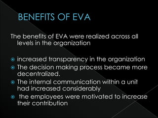 The benefits of EVA were realized across all
  levels in the organization

 increased transparency in the organization
 The decision making process became more
  decentralized.
 The internal communication within a unit
  had increased considerably
 the employees were motivated to increase
  their contribution
 