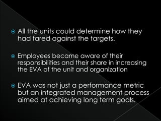    All the units could determine how they
    had fared against the targets.

   Employees became aware of their
    responsibilities and their share in increasing
    the EVA of the unit and organization

   EVA was not just a performance metric
    but an integrated management process
    aimed at achieving long term goals.
 