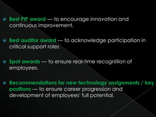    Best PIP award — to encourage innovation and
    continuous improvement.

   Best auditor award — to acknowledge participation in
    critical support roles

   Spot awards — to ensure real-time recognition of
    employees.

   Recommendations for new technology assignments / key
    positions — to ensure career progression and
    development of employees' full potential.
 