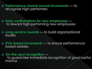    Performance-based annual increments — to
    recognize high performers


   Early confirmations for new employees —
     to reward high-performing new employees

   Long-service awards — to build organizational
    loyalty

   EVA-based increments — to ensure performance-
    based salaries.

   On-the-spot recognition —
     to guarantee immediate recognition of good perfor
    mance
 