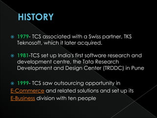   1979- TCS associated with a Swiss partner, TKS
    Teknosoft, which it later acquired.

   1981-TCS set up India's first software research and
    development centre, the Tata Research
    Development and Design Center (TRDDC) in Pune

  1999- TCS saw outsourcing opportunity in
E-Commerce and related solutions and set up its
E-Business division with ten people
 