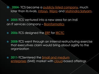  2004- TCS became a publicly listed company, much
  later than its rivals, Infosys, Wipro and Mahindra Satyam.

 2005-TCS ventured into a new area for an Indi
an IT services company – Bioinformatics

   2006-TCS designed the ERP for IRCTC

   2008-TCS went through an internal restructuring exercise
    that executives claim would bring about agility to the
    organization

   2011-TCSentered the Small and medium
    enterprises (SME) market with cloud-based offerings
 