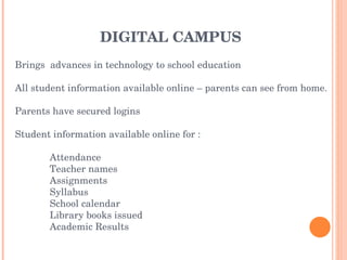 DIGITAL CAMPUS Brings  advances in technology to school education All student information available online – parents can see from home. Parents have secured logins Student information available online for : Attendance Teacher names Assignments  Syllabus  School calendar Library books issued Academic Results 