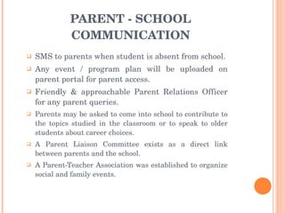PARENT - SCHOOL COMMUNICATION SMS to parents when student is absent from school. Any event / program plan will be uploaded on parent portal for parent access. Friendly & approachable Parent Relations Officer for any parent queries. Parents may be asked to come into school to contribute to the topics studied in the classroom or to speak to older students about career choices.  A Parent Liaison Committee exists as a direct link between parents and the school.  A Parent-Teacher Association was established to organize social and family events.  