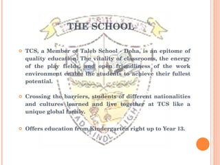 THE SCHOOL TCS, a Member of Taleb School - Doha, is an epitome of quality education. The vitality of classrooms, the energy of the play fields, and open friendliness of the work environment enable the students to achieve their fullest potential. Crossing the barriers, students of different nationalities and cultures learned and live together at TCS like a unique global family. Offers education from Kindergarten right up to Year 13. 