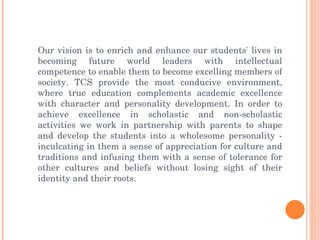 Our vision is to enrich and enhance our students' lives in becoming future world leaders with intellectual competence to enable them to become excelling members of society. TCS provide the most conducive environment, where true education complements academic excellence with character and personality development. In order to achieve excellence in scholastic and non-scholastic activities we work in partnership with parents to shape and develop the students into a wholesome personality - inculcating in them a sense of appreciation for culture and traditions and infusing them with a sense of tolerance for other cultures and beliefs without losing sight of their identity and their roots. 