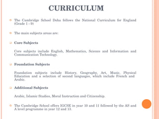 CURRICULUM The Cambridge School Doha follows the National Curriculum for England (Grade 1 - 9) The main subjects areas are: Core Subjects Core subjects include English, Mathematics, Science and Information and Communication Technology. Foundation Subjects Foundation subjects include History, Geography, Art, Music, Physical Education and a selection of second languages, which include French and  Arabic.  Additional Subjects Arabic, Islamic Studies, Moral Instruction and Citizenship. The Cambridge School offers IGCSE in year 10 and 11 followed by the AS and A level programme in year 12 and 13. 