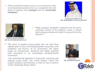 MANAGING DIRECTOR MR. MOHAMMED TALEB AL-KHOURI “ Vision should be based not just on an awareness of the best educational practices but on a recognition that the needs of students have  changed  and are  continually changing.” DIRECTOR OF SCHOOLS MR. M. JAYASHANKAR PILLAI “ High academic standards, combined with the extra-curricular success of the students, create a vibrant and exciting institution of which I am proud to be the Director. ” PRINCIPAL MR. ANDREW MARTIN “ We strive to produce young people who can take their rightful place in this ever-changing global community with confidence and fervour. As its cornerstone, the school boasts an international, dedicated and highly qualified staff committed to an outstanding standards-based curriculum.  Our multi-faceted approach to holistically nurturing and shaping young minds, who would espouse values like respect, kindness and fortitude, is what we aim to achieve at The Cambridge School, Doha.” 