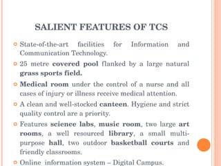 SALIENT FEATURES OF TCS State-of-the-art facilities for Information and Communication Technology. 25 metre  covered pool  flanked by a large natural  grass sports field. Medical room  under the control of a nurse and all cases of injury or illness receive medical attention. A clean and well-stocked  canteen . Hygiene and strict quality control are a priority.  Features  science labs ,  music room , two large  art rooms , a well resourced  library , a small multi-purpose  hall , two outdoor  basketball courts  and friendly classrooms. Online  information system – Digital Campus. 