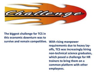The biggest challenge for TCS in
this economic downturn was to
survive and remain competitive. With rising manpower
                                 requirements due to heavy lay-
                                 offs, TCS was increasingly hiring
                                 non-technical science graduates,
                                 which posed a challenge for HR
                                 trainers to bring them on a
                                 common platform with other
                                 employees.
 