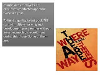 To motivate employees, HR
executives conducted appraisal
twice in a year.

To build a quality talent pool, TCS
started multiple learning and
development programmes without
investing much on recruitment
during this phase. Some of them
are:
 