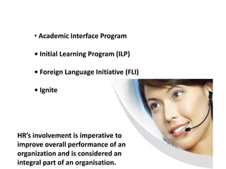 • Academic Interface Program

     • Initial Learning Program (ILP)

     • Foreign Language Initiative (FLI)

     • Ignite




HR’s involvement is imperative to
improve overall performance of an
organization and is considered an
integral part of an organisation.
 