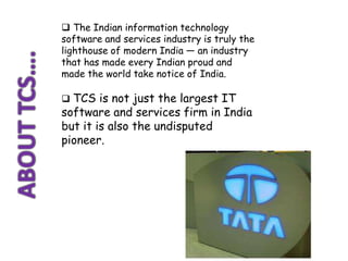  The Indian information technology
software and services industry is truly the
lighthouse of modern India — an industry
that has made every Indian proud and
made the world take notice of India.

 TCS is not just the largest IT
software and services firm in India
but it is also the undisputed
pioneer.
 