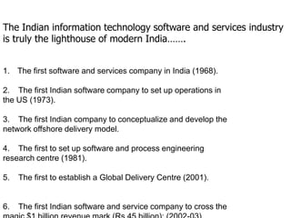 The Indian information technology software and services industry
is truly the lighthouse of modern India…….


1. The first software and services company in India (1968).

2. The first Indian software company to set up operations in
the US (1973).

3. The first Indian company to conceptualize and develop the
network offshore delivery model.

4. The first to set up software and process engineering
research centre (1981).

5.   The first to establish a Global Delivery Centre (2001).


6.   The first Indian software and service company to cross the
 